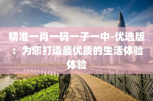 精准一肖一码一子一中-优选版：为您打造最优质的生活体验体验
