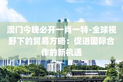 澳门今晚必开一肖一特-全球视野下的贸易方略：促进国际合作的新机遇
