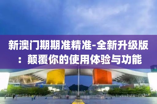 新澳门期期准精准-全新升级版：颠覆你的使用体验与功能