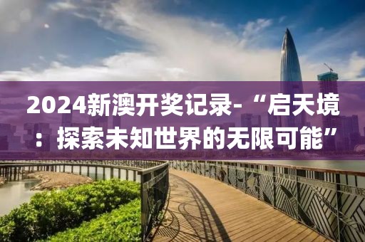 2024新澳开奖记录-“启天境：探索未知世界的无限可能”