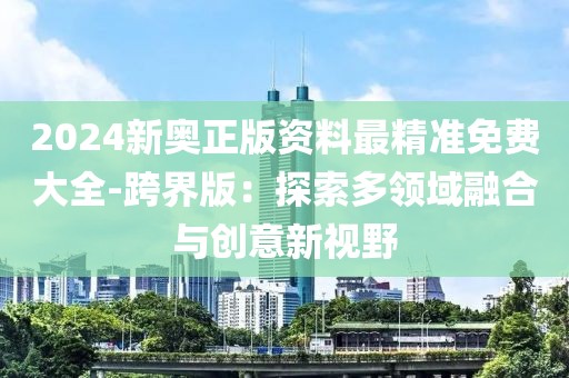 2024新奥正版资料最精准免费大全-跨界版：探索多领域融合与创意新视野