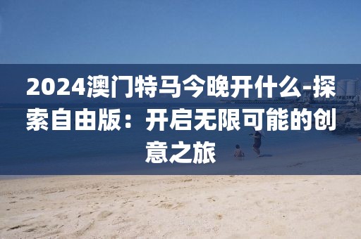 2024澳门特马今晚开什么-探索自由版：开启无限可能的创意之旅