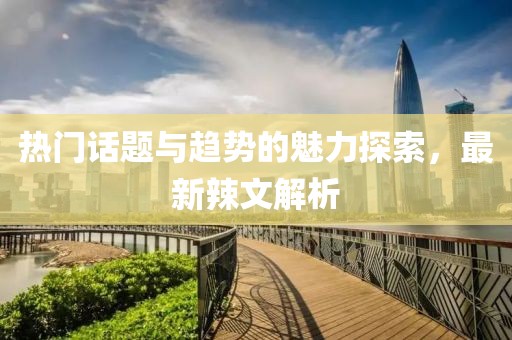热门话题与趋势的魅力探索，最新辣文解析