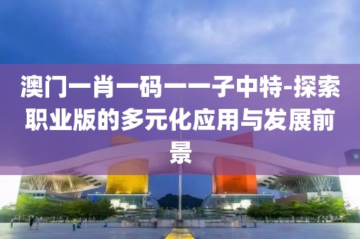 澳门一肖一码一一子中特-探索职业版的多元化应用与发展前景