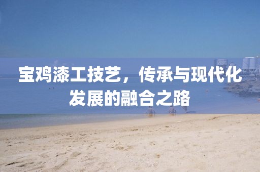 宝鸡漆工技艺，传承与现代化发展的融合之路