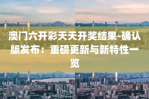 澳门六开彩天天开奖结果-确认版发布：重磅更新与新特性一览