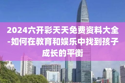 2024六开彩天天免费资料大全-如何在教育和娱乐中找到孩子成长的平衡