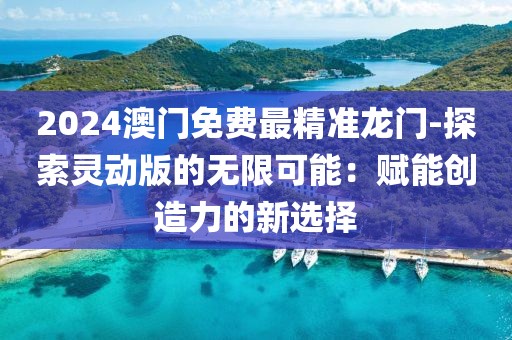 2024澳门免费最精准龙门-探索灵动版的无限可能：赋能创造力的新选择