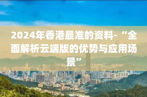 2024年香港最准的资料-“全面解析云端版的优势与应用场景”