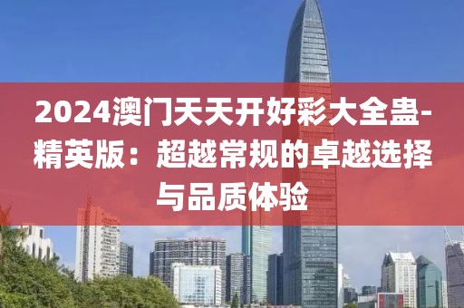 2024澳门天天开好彩大全蛊-精英版：超越常规的卓越选择与品质体验