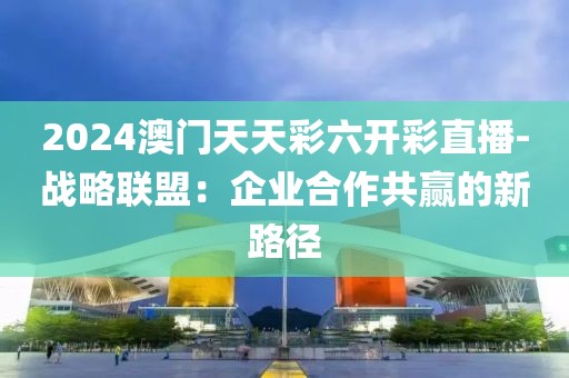 2024澳门天天彩六开彩直播-战略联盟：企业合作共赢的新路径