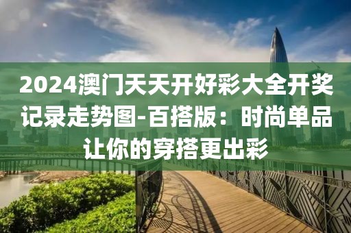 2024澳门天天开好彩大全开奖记录走势图-百搭版：时尚单品让你的穿搭更出彩