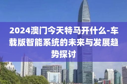 2024澳门今天特马开什么-车载版智能系统的未来与发展趋势探讨
