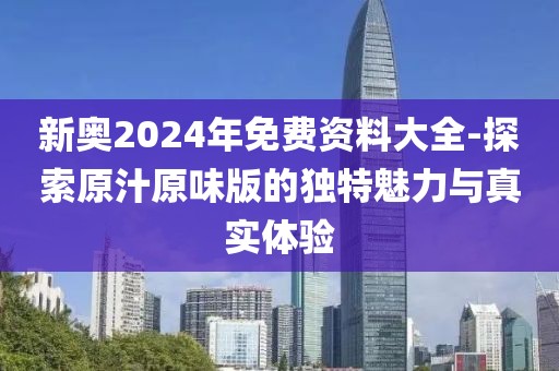 新奥2024年免费资料大全-探索原汁原味版的独特魅力与真实体验