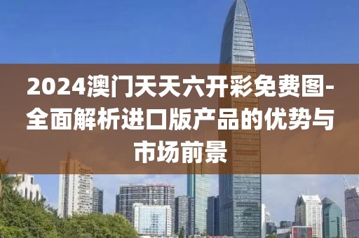 2024澳门天天六开彩免费图-全面解析进口版产品的优势与市场前景