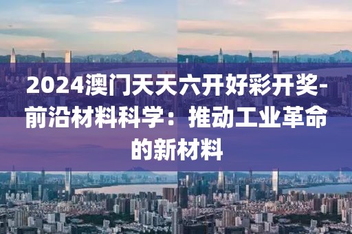 2024澳门天天六开好彩开奖-前沿材料科学：推动工业革命的新材料