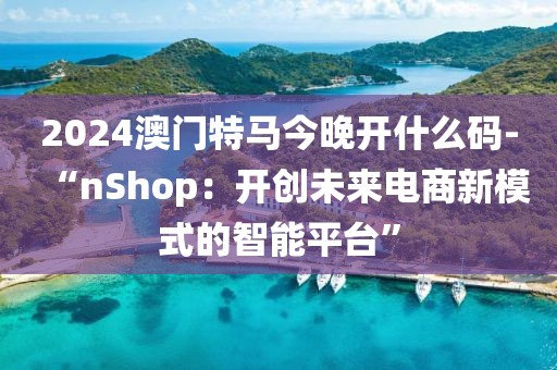 2024澳门特马今晚开什么码-“nShop：开创未来电商新模式的智能平台”