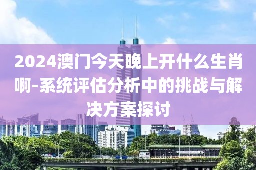 2024澳门今天晚上开什么生肖啊-系统评估分析中的挑战与解决方案探讨