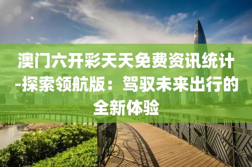 澳门六开彩天天免费资讯统计-探索领航版：驾驭未来出行的全新体验