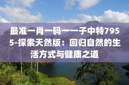 最准一肖一码一一子中特7955-探索天然版：回归自然的生活方式与健康之道