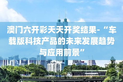 澳门六开彩天天开奖结果-“车载版科技产品的未来发展趋势与应用前景”
