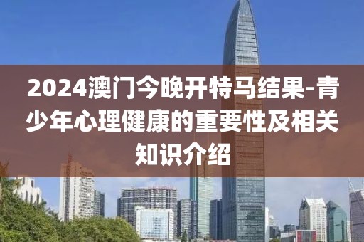 2024澳门今晚开特马结果-青少年心理健康的重要性及相关知识介绍