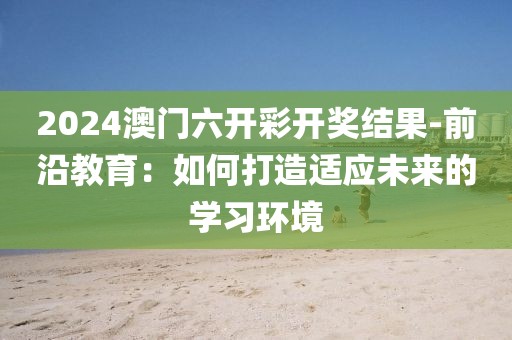 2024澳门六开彩开奖结果-前沿教育：如何打造适应未来的学习环境