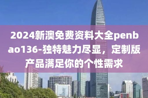 2024新澳免费资料大全penbao136-独特魅力尽显，定制版产品满足你的个性需求