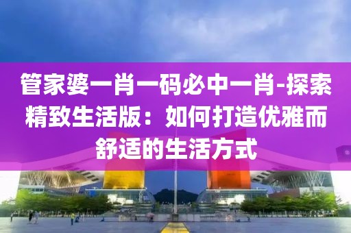 管家婆一肖一码必中一肖-探索精致生活版：如何打造优雅而舒适的生活方式