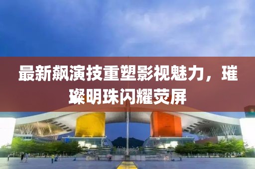 最新飙演技重塑影视魅力，璀璨明珠闪耀荧屏
