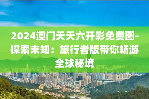 2024澳门天天六开彩免费图-探索未知：旅行者版带你畅游全球秘境