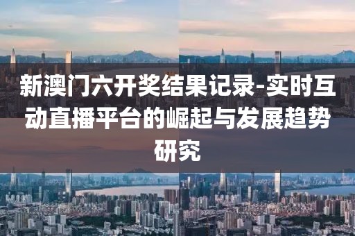 新澳门六开奖结果记录-实时互动直播平台的崛起与发展趋势研究