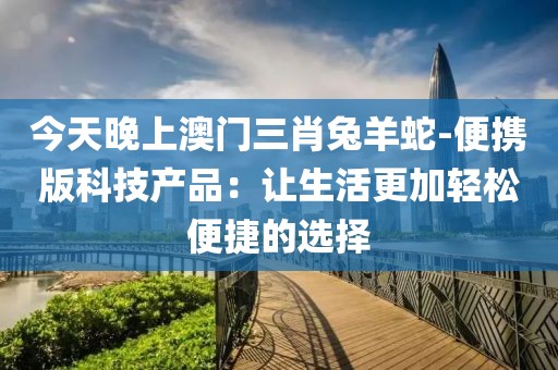 今天晚上澳门三肖兔羊蛇-便携版科技产品：让生活更加轻松便捷的选择