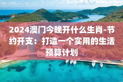 2024澳门今晚开什么生肖-节约开支：打造一个实用的生活预算计划