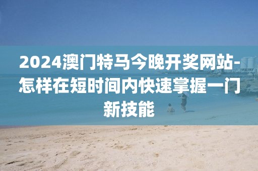 2024澳门特马今晚开奖网站-怎样在短时间内快速掌握一门新技能