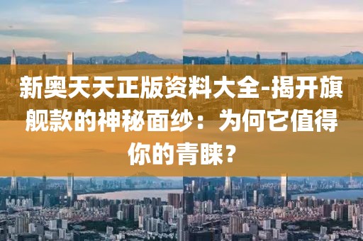 新奥天天正版资料大全-揭开旗舰款的神秘面纱：为何它值得你的青睐？