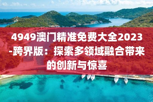 4949澳门精准免费大全2023-跨界版：探索多领域融合带来的创新与惊喜