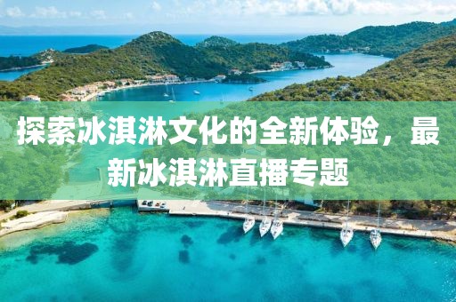 探索冰淇淋文化的全新体验，最新冰淇淋直播专题