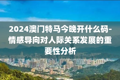 2024澳门特马今晚开什么码-情感导向对人际关系发展的重要性分析