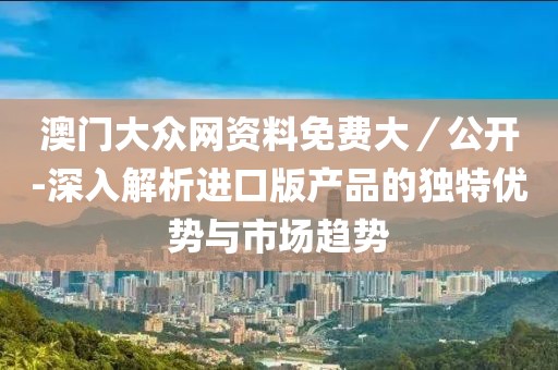 澳门大众网资料免费大／公开-深入解析进口版产品的独特优势与市场趋势