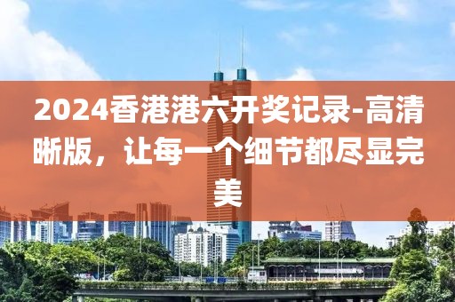 2024香港港六开奖记录-高清晰版，让每一个细节都尽显完美