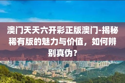 澳门天天六开彩正版澳门-揭秘稀有版的魅力与价值，如何辨别真伪？