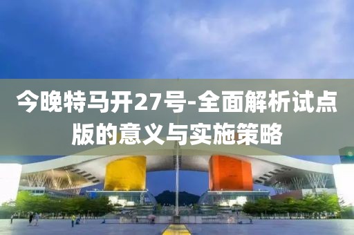 今晚特马开27号-全面解析试点版的意义与实施策略