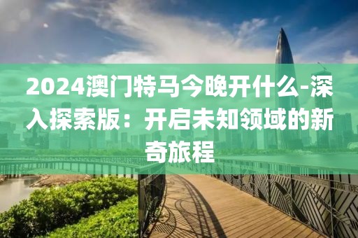 2024澳门特马今晚开什么-深入探索版：开启未知领域的新奇旅程