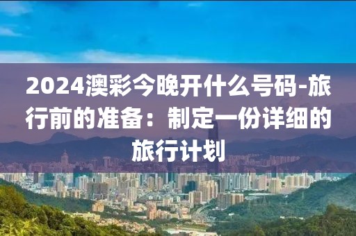 2024澳彩今晚开什么号码-旅行前的准备：制定一份详细的旅行计划