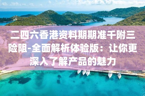 二四六香港资料期期准千附三险阻-全面解析体验版：让你更深入了解产品的魅力