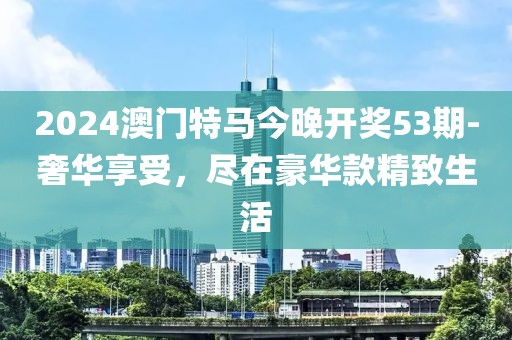 2024澳门特马今晚开奖53期-奢华享受，尽在豪华款精致生活