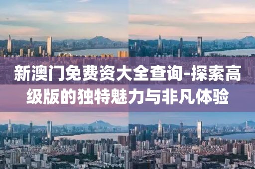 新澳门免费资大全查询-探索高级版的独特魅力与非凡体验