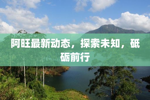 阿旺最新动态，探索未知，砥砺前行