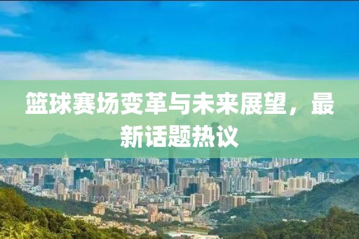 篮球赛场变革与未来展望，最新话题热议